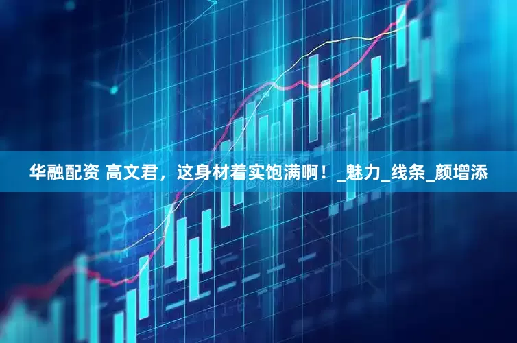 华融配资 高文君，这身材着实饱满啊！_魅力_线条_颜增添