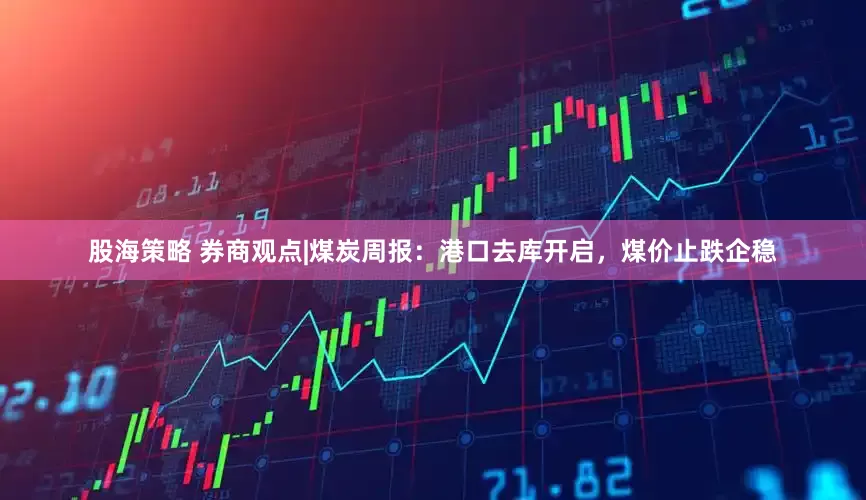 股海策略 券商观点|煤炭周报：港口去库开启，煤价止跌企稳