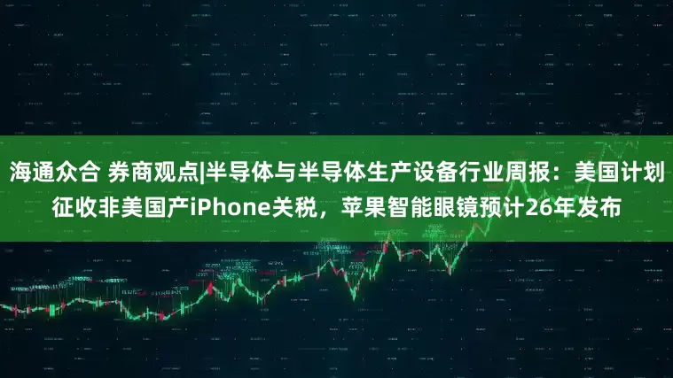 海通众合 券商观点|半导体与半导体生产设备行业周报：美国计划征收非美国产iPhone关税，苹果智能眼镜预计26年发布