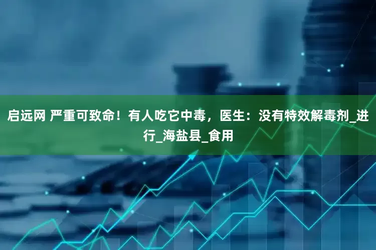 启远网 严重可致命！有人吃它中毒，医生：没有特效解毒剂_进行_海盐县_食用