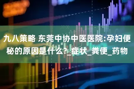 九八策略 东莞中协中医医院:孕妇便秘的原因是什么?_症状_粪便_药物