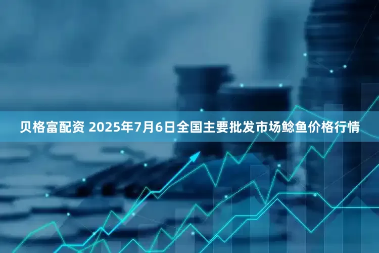 贝格富配资 2025年7月6日全国主要批发市场鲶鱼价格行情