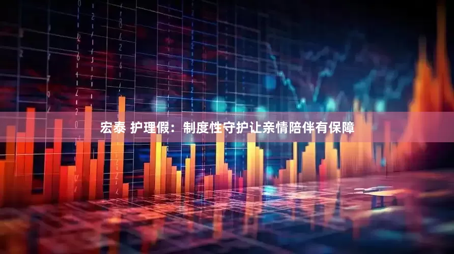宏泰 护理假：制度性守护让亲情陪伴有保障