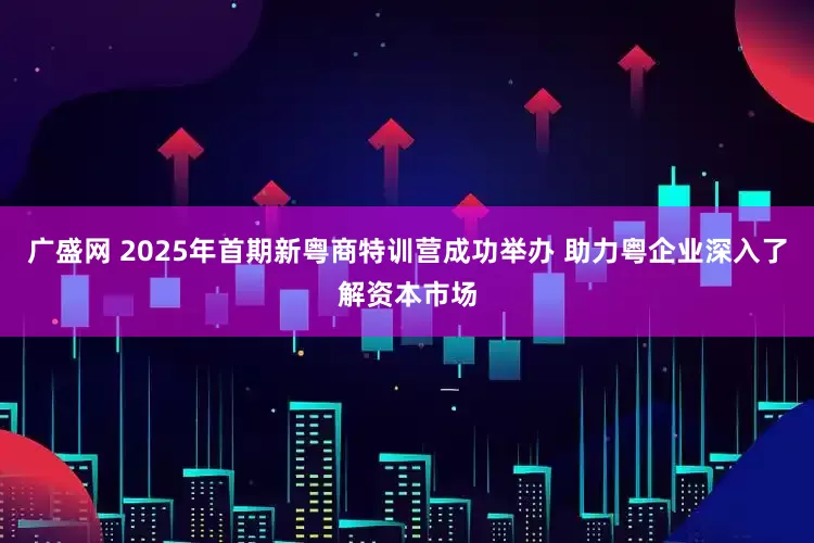 广盛网 2025年首期新粤商特训营成功举办 助力粤企业深入了解资本市场