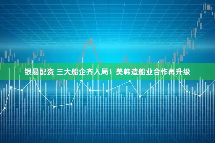 银易配资 三大船企齐入局！美韩造船业合作再升级