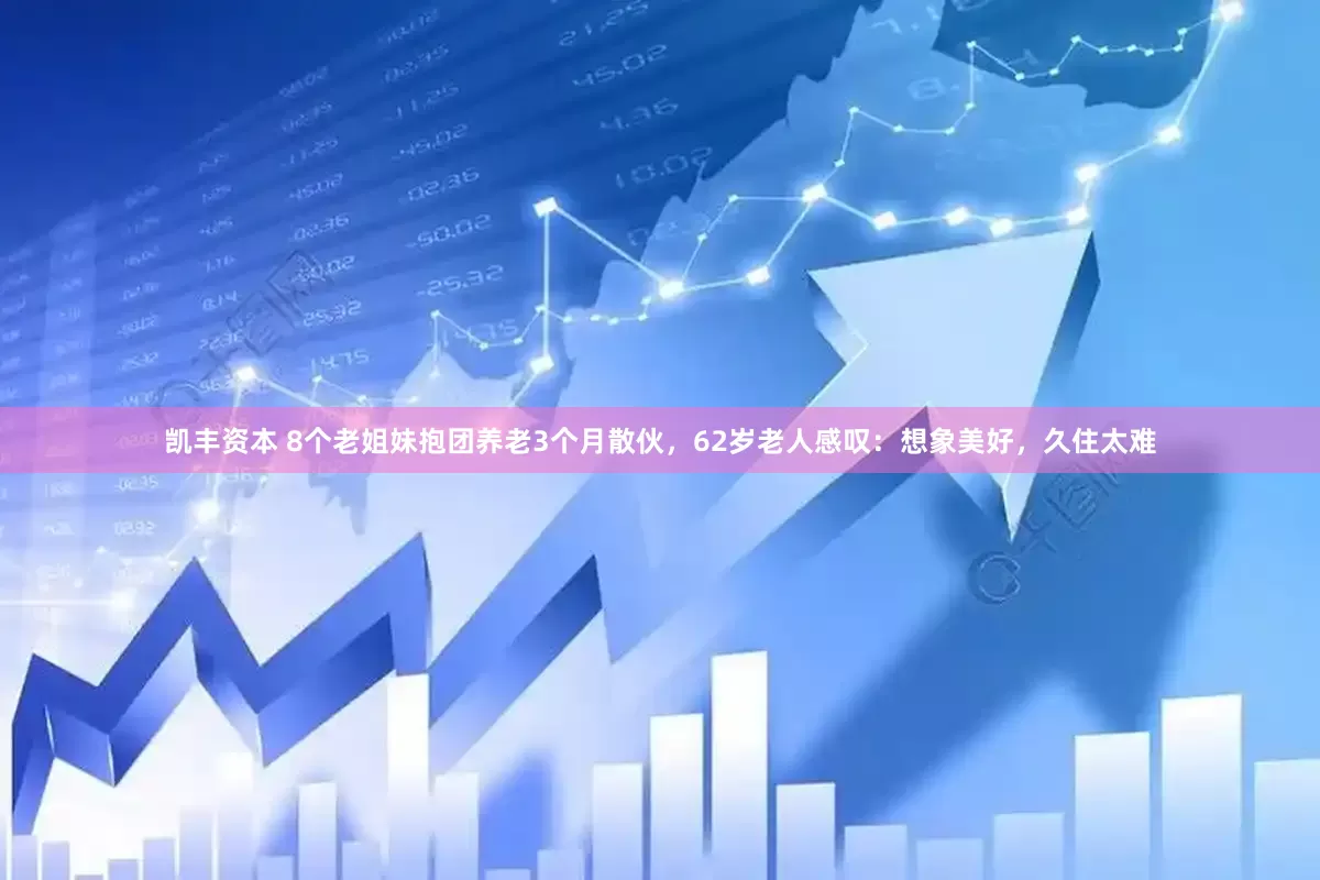 凯丰资本 8个老姐妹抱团养老3个月散伙，62岁老人感叹：想象美好，久住太难