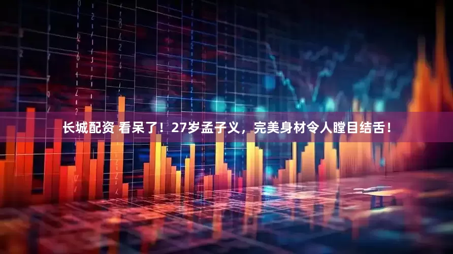 长城配资 看呆了！27岁孟子义，完美身材令人瞠目结舌！