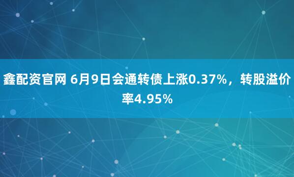 鑫配资官网 6月9日会通转债上涨0.37%，转股溢价率4.95%