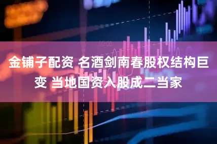 金铺子配资 名酒剑南春股权结构巨变 当地国资入股成二当家