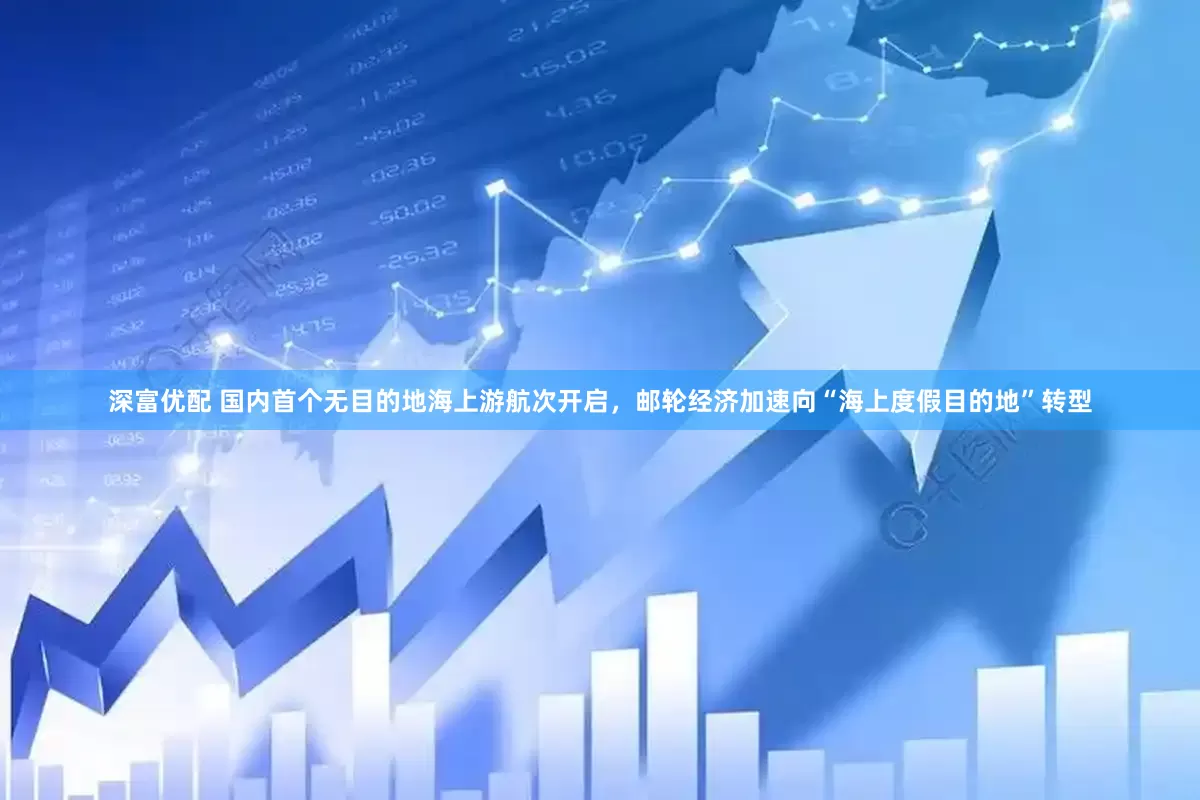 深富优配 国内首个无目的地海上游航次开启，邮轮经济加速向“海上度假目的地”转型