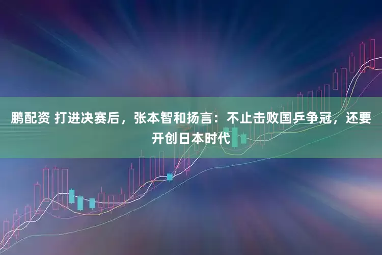 鹏配资 打进决赛后，张本智和扬言：不止击败国乒争冠，还要开创日本时代